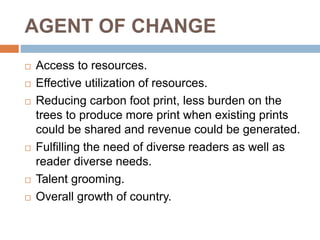 AGENT OF CHANGE
 Access to resources.
 Effective utilization of resources.
 Reducing carbon foot print, less burden on the
trees to produce more print when existing prints
could be shared and revenue could be generated.
 Fulfilling the need of diverse readers as well as
reader diverse needs.
 Talent grooming.
 Overall growth of country.
 