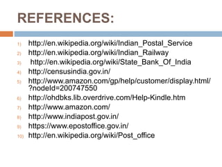 REFERENCES:
1) http://en.wikipedia.org/wiki/Indian_Postal_Service
2) http://en.wikipedia.org/wiki/Indian_Railway
3) http://en.wikipedia.org/wiki/State_Bank_Of_India
4) http://censusindia.gov.in/
5) http://www.amazon.com/gp/help/customer/display.html/
?nodeId=200747550
6) http://ohdbks.lib.overdrive.com/Help-Kindle.htm
7) http://www.amazon.com/
8) http://www.indiapost.gov.in/
9) https://www.epostoffice.gov.in/
10) http://en.wikipedia.org/wiki/Post_office
 