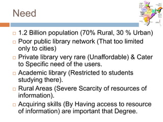 Need
 1.2 Billion population (70% Rural, 30 % Urban)
 Poor public library network (That too limited
only to cities)
 Private library very rare (Unaffordable) & Cater
to Specific need of the users.
 Academic library (Restricted to students
studying there).
 Rural Areas (Severe Scarcity of resources of
information).
 Acquiring skills (By Having access to resource
of information) are important that Degree.
 