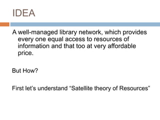 IDEA
A well-managed library network, which provides
every one equal access to resources of
information and that too at very affordable
price.
But How?
First let’s understand “Satellite theory of Resources”
 
