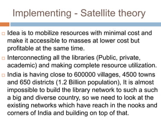 Implementing - Satellite theory
 Idea is to mobilize resources with minimal cost and
make it accessible to masses at lower cost but
profitable at the same time.
 Interconnecting all the libraries (Public, private,
academic) and making complete resource utilization.
 India is having close to 600000 villages, 4500 towns
and 650 districts (1.2 Billion population), It is almost
impossible to build the library network to such a such
a big and diverse country, so we need to look at the
existing networks which have reach in the nooks and
corners of India and building on top of that.
 