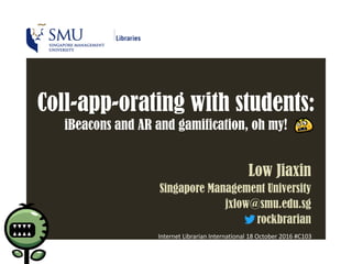 Coll-app-orating with students:
iBeacons and AR and gamification, oh my!
Low Jiaxin
Singapore Management University
jxlow@smu.edu.sg
rockbrarian
Internet Librarian International 18 October 2016 #C103
 