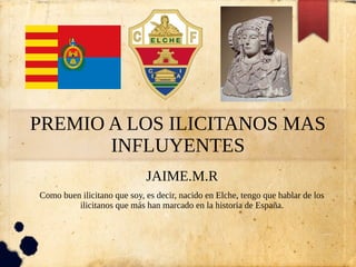 PREMIO A LOS ILICITANOS MAS
INFLUYENTES
JAIME.M.R
Como buen ilicitano que soy, es decir, nacido en Elche, tengo que hablar de los
ilicitanos que más han marcado en la historia de España.
 