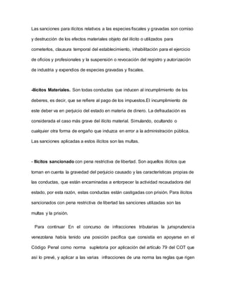 Las sanciones para ilícitos relativos a las especies fiscales y gravadas son comiso
y destrucción de los efectos materiales objeto del ilícito o utilizados para
cometerlos, clausura temporal del establecimiento, inhabilitación para el ejercicio
de oficios y profesionales y la suspensión o revocación del registro y autorización
de industria y expendios de especies gravadas y fiscales.
-Ilícitos Materiales. Son todas conductas que inducen al incumplimiento de los
deberes, es decir, que se refiere al pago de los impuestos.El incumplimiento de
este deber va en perjuicio del estado en materia de dinero. La defraudación es
considerada el caso más grave del ilícito material. Simulando, ocultando o
cualquier otra forma de engaño que induzca en error a la administración pública.
Las sanciones aplicadas a estos ilícitos son las multas.
- Ilícitos sancionado con pena restrictiva de libertad. Son aquellos ilícitos que
toman en cuenta la gravedad del perjuicio causado y las características propias de
las conductas, que están encaminadas a entorpecer la actividad recaudadora del
estado, por esta razón, estas conductas están castigadas con prisión. Para ilícitos
sancionados con pena restrictiva de libertad las sanciones utilizadas son las
multas y la prisión.
Para continuar En el concurso de infracciones tributarias la jurisprudencia
venezolana había tenido una posición pacífica que consistía en apoyarse en el
Código Penal como norma supletoria por aplicación del artículo 79 del COT que
así lo prevé, y aplicar a las varias infracciones de una norma las reglas que rigen
 