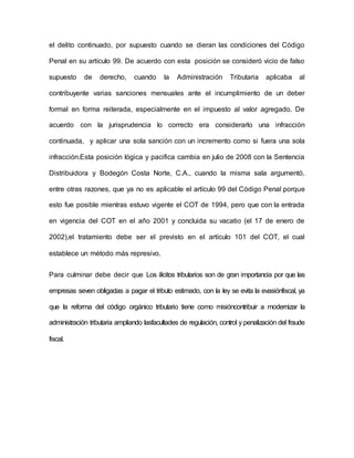 el delito continuado, por supuesto cuando se dieran las condiciones del Código
Penal en su artículo 99. De acuerdo con esta posición se consideró vicio de falso
supuesto de derecho, cuando la Administración Tributaria aplicaba al
contribuyente varias sanciones mensuales ante el incumplimiento de un deber
formal en forma reiterada, especialmente en el impuesto al valor agregado. De
acuerdo con la jurisprudencia lo correcto era considerarlo una infracción
continuada, y aplicar una sola sanción con un incremento como si fuera una sola
infracción.Esta posición lógica y pacifica cambia en julio de 2008 con la Sentencia
Distribuidora y Bodegón Costa Norte, C.A., cuando la misma sala argumentó,
entre otras razones, que ya no es aplicable el artículo 99 del Código Penal porque
esto fue posible mientras estuvo vigente el COT de 1994, pero que con la entrada
en vigencia del COT en el año 2001 y concluida su vacatio (el 17 de enero de
2002),el tratamiento debe ser el previsto en el artículo 101 del COT, el cual
establece un método más represivo.
Para culminar debe decir que Los ilícitos tributarios son de gran importancia por que las
empresas seven obligadas a pagar el tributo estimado, con la ley se evita la evasiónfiscal, ya
que la reforma del código orgánico tributario tiene como misióncontribuir a modernizar la
administración tributaria ampliando lasfacultades de regulación, control y penalización del fraude
fiscal.
 