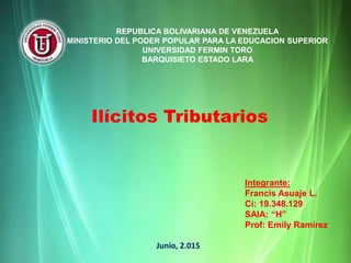 REPUBLICA BOLIVARIANA DE VENEZUELA
MINISTERIO DEL PODER POPULAR PARA LA EDUCACION SUPERIOR
UNIVERSIDAD FERMIN TORO
BARQUISIETO ESTADO LARA
Ilícitos Tributarios
Integrante:
Francis Asuaje L.
Ci: 19.348.129
SAIA: “H”
Prof: Emily Ramírez
Junio, 2.015
 