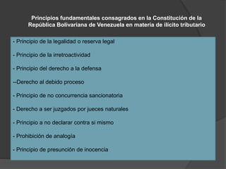 Principios fundamentales consagrados en la Constitución de la
República Bolivariana de Venezuela en materia de ilícito tributario
- Principio de la legalidad o reserva legal
- Principio de la irretroactividad
- Principio del derecho a la defensa
--Derecho al debido proceso
- Principio de no concurrencia sancionatoria
- Derecho a ser juzgados por jueces naturales
- Principio a no declarar contra si mismo
- Prohibición de analogía
- Principio de presunción de inocencia
 