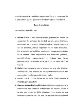 previo el pago de las cantidades adeudadas al Fisco. La suspensión de
la ejecución de la pena quedará sin efecto en caso de reincidencia.
Tipos de sanciones
Las sanciones aplicables son:
1. Prisión: Cárcel u otro establecimiento penitenciario donde se
encuentran los privados de libertad; ya sea como detenidos,
procesados o condenados. El Código Orgánico Tributario nos dice
que las personas jurídicas responden por los ilícitos tributarios.
Por la comisión de los ilícitos sancionados con penas restrictivas
de la libertad, serán responsables sus directores, gerentes,
administradores, representantes o síndicos que hayan
personalmente participado en la ejecución del ilícito (Art. 90
C.O.T.)
2. Multa: Pena pecuniaria que se impone por una falta delictiva,
administrativa o de policía o por incumplimiento contractual. Hay
pues, multas penales, administrativas y civiles.
3. Comiso y destrucción de los efectos materiales objeto del ilícito o
utilizados para cometerlo.
4. Clausuratemporal del establecimiento: Cierre temporal, parcial o
definitivo del local comercial perteneciente a la persona natural o
jurídica que comete un ilícito tributario, y que emana de una
ordenanza administrativa del ente recaudador del tributo (en el
 