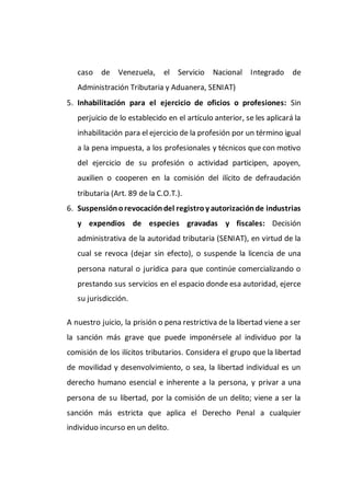 caso de Venezuela, el Servicio Nacional Integrado de
Administración Tributaria y Aduanera, SENIAT)
5. Inhabilitación para el ejercicio de oficios o profesiones: Sin
perjuicio de lo establecido en el artículo anterior, se les aplicará la
inhabilitación para el ejercicio de la profesión por un término igual
a la pena impuesta, a los profesionales y técnicos que con motivo
del ejercicio de su profesión o actividad participen, apoyen,
auxilien o cooperen en la comisión del ilícito de defraudación
tributaria (Art. 89 de la C.O.T.).
6. Suspensiónorevocacióndel registro y autorizaciónde industrias
y expendios de especies gravadas y fiscales: Decisión
administrativa de la autoridad tributaria (SENIAT), en virtud de la
cual se revoca (dejar sin efecto), o suspende la licencia de una
persona natural o jurídica para que continúe comercializando o
prestando sus servicios en el espacio donde esa autoridad, ejerce
su jurisdicción.
A nuestro juicio, la prisión o pena restrictiva de la libertad viene a ser
la sanción más grave que puede imponérsele al individuo por la
comisión de los ilícitos tributarios. Considera el grupo que la libertad
de movilidad y desenvolvimiento, o sea, la libertad individual es un
derecho humano esencial e inherente a la persona, y privar a una
persona de su libertad, por la comisión de un delito; viene a ser la
sanción más estricta que aplica el Derecho Penal a cualquier
individuo incurso en un delito.
 