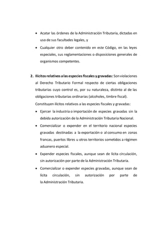  Acatar las órdenes de la Administración Tributaria, dictadas en
uso de sus facultades legales, y
 Cualquier otro deber contenido en este Código, en las leyes
especiales, sus reglamentaciones o disposiciones generales de
organismos competentes.
2. Ilícitos relativos alas especies fiscales y gravadas: Son violaciones
al Derecho Tributario Formal respecto de ciertas obligaciones
tributarias cuyo control es, por su naturaleza, distinto al de las
obligaciones tributarias ordinarias (alcoholes, timbre fiscal).
Constituyen ilícitos relativos a las especies fiscales y gravadas:
 Ejercer la industria o importación de especies gravadas sin la
debida autorización de la Administración Tributaria Nacional.
 Comercializar o expender en el territorio nacional especies
gravadas destinadas a la exportación o al consumo en zonas
francas, puertos libres u otros territorios sometidos a régimen
aduanero especial.
 Expender especies fiscales, aunque sean de lícita circulación,
sin autorización por parte de la Administración Tributaria.
 Comercializar o expender especies gravadas, aunque sean de
lícita circulación, sin autorización por parte de
la Administración Tributaria.
 