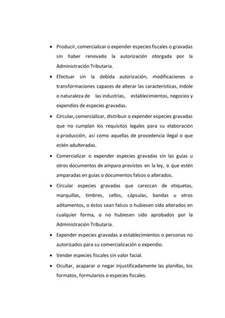  Producir, comercializar o expender especies fiscales o gravadas
sin haber renovado la autorización otorgada por la
Administración Tributaria.
 Efectuar sin la debida autorización, modificaciones o
transformaciones capaces de alterar las características, índole
o naturaleza de las industrias, establecimientos, negocios y
expendios de especies gravadas.
 Circular, comercializar, distribuir o expender especies gravadas
que no cumplan los requisitos legales para su elaboración
o producción, así como aquellas de procedencia ilegal o que
estén adulteradas.
 Comercializar o expender especies gravadas sin las guías u
otros documentos de amparo previstos en la ley, o que estén
amparadas en guías o documentos falsos o alterados.
 Circular especies gravadas que carezcan de etiquetas,
marquillas, timbres, sellos, cápsulas, bandas u otros
aditamentos, o éstos sean falsos o hubiesen sido alterados en
cualquier forma, o no hubiesen sido aprobados por la
Administración Tributaria.
 Expender especies gravadas a establecimientos o personas no
autorizados para su comercialización o expendio.
 Vender especies fiscales sin valor facial.
 Ocultar, acaparar o negar injustificadamente las planillas, los
formatos, formularios o especies fiscales.
 