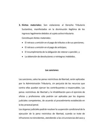 3. Ilícitos materiales: Son violaciones al Derecho Tributario
Sustantivo, manifestados en la disminución ilegítima de los
ingresos legalmente debidos al sujeto activo tributario.
Constituyen ilícitos materiales:
 El retraso u omisión en el pago de tributos o de sus porciones;
 El retraso u omisión en el pago de anticipos;
 El incumplimiento de la obligación de retener o percibir, y
 La obtención de devoluciones o reintegros indebidos.
Las sanciones
Las sanciones, salvo las penas restrictivas de libertad, serán aplicadas
por la Administración Tributaria, sin perjuicio de los recursos que
contra ellas puedan ejercer los contribuyentes o responsables. Las
penas restrictivas de libertad y la inhabilitación para el ejercicio de
oficios y profesiones sólo podrán ser aplicadas por los órganos
judiciales competentes, de acuerdo al procedimiento establecido en
la ley procesal penal.
Los órganos judiciales podrán resolver la suspensión condicional de la
ejecución de la pena restrictiva de libertad, cuando se trate de
infractores no reincidentes, atendiendo a las circunstancias delcaso y
 