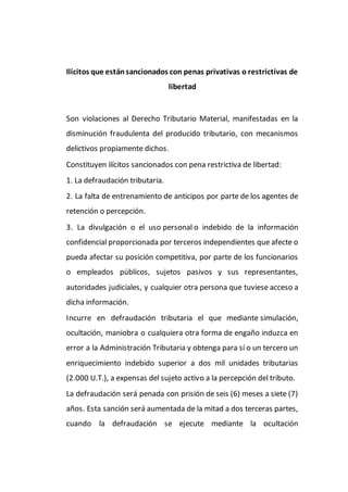 Ilícitos que estánsancionados con penas privativas o restrictivas de
libertad
Son violaciones al Derecho Tributario Material, manifestadas en la
disminución fraudulenta del producido tributario, con mecanismos
delictivos propiamente dichos.
Constituyen ilícitos sancionados con pena restrictiva de libertad:
1. La defraudación tributaria.
2. La falta de entrenamiento de anticipos por parte de los agentes de
retención o percepción.
3. La divulgación o el uso personal o indebido de la información
confidencial proporcionada por terceros independientes que afecte o
pueda afectar su posición competitiva, por parte de los funcionarios
o empleados públicos, sujetos pasivos y sus representantes,
autoridades judiciales, y cualquier otra persona que tuviese acceso a
dicha información.
Incurre en defraudación tributaria el que mediante simulación,
ocultación, maniobra o cualquiera otra forma de engaño induzca en
error a la Administración Tributaria y obtenga para sí o un tercero un
enriquecimiento indebido superior a dos mil unidades tributarias
(2.000 U.T.), a expensas del sujeto activo a la percepción del tributo.
La defraudación será penada con prisión de seis (6) meses a siete (7)
años. Esta sanción será aumentada de la mitad a dos terceras partes,
cuando la defraudación se ejecute mediante la ocultación
 