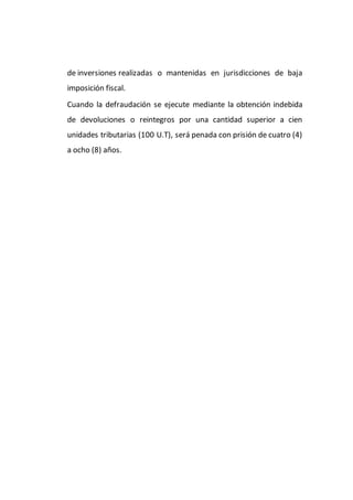 de inversiones realizadas o mantenidas en jurisdicciones de baja
imposición fiscal.
Cuando la defraudación se ejecute mediante la obtención indebida
de devoluciones o reintegros por una cantidad superior a cien
unidades tributarias (100 U.T), será penada con prisión de cuatro (4)
a ocho (8) años.
 