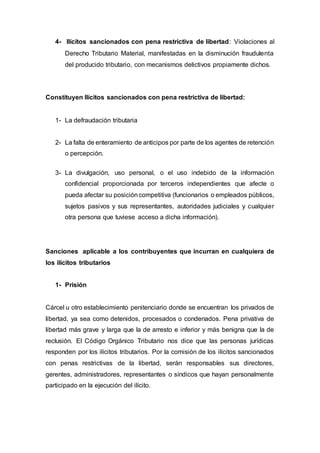 4- Ilícitos sancionados con pena restrictiva de libertad: Violaciones al
Derecho Tributario Material, manifestadas en la disminución fraudulenta
del producido tributario, con mecanismos delictivos propiamente dichos.
Constituyen Ilícitos sancionados con pena restrictiva de libertad:
1- La defraudación tributaria
2- La falta de enteramiento de anticipos por parte de los agentes de retención
o percepción.
3- La divulgación, uso personal, o el uso indebido de la información
confidencial proporcionada por terceros independientes que afecte o
pueda afectar su posicióncompetitiva (funcionarios o empleados públicos,
sujetos pasivos y sus representantes, autoridades judiciales y cualquier
otra persona que tuviese acceso a dicha información).
Sanciones aplicable a los contribuyentes que incurran en cualquiera de
los ilícitos tributarios
1- Prisión
Cárcel u otro establecimiento penitenciario donde se encuentran los privados de
libertad, ya sea como detenidos, procesados o condenados. Pena privativa de
libertad más grave y larga que la de arresto e inferior y más benigna que la de
reclusión. El Código Orgánico Tributario nos dice que las personas jurídicas
responden por los ilícitos tributarios. Por la comisión de los ilícitos sancionados
con penas restrictivas de la libertad, serán responsables sus directores,
gerentes, administradores, representantes o síndicos que hayan personalmente
participado en la ejecución del ilícito.
 