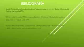 BIBLIOGRAFÍA
Boedo Curras Manuel. Código Orgánico Tributario. Cuarta Edición. Global EdicionesS.A.
Caracas. Venezuela 2001.
XXI Jornadas Jornadas J.M Domínguez Escobar. El Sistema Tributario Venezolano.
Barquisimeto- Estado Lara. 1996.
Romero-Muci Humberto. Jurisprudencia Tributaria Municipal y Autonomía Local.
(1963-1996). Editorial Jurídico Venezolano. 1977.
 