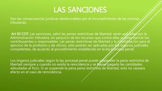 LAS SANCIONES
Son las consecuencias jurídicas desfavorables por el incumplimiento de las normas
tributarias.
Art 93 COT: Las sanciones, salvo las penas restrictivas de libertad, serán aplicadas por la
Administración tributaria, sin perjuicio de los recursos que contra ellas puedan ejercer los
contribuyentes o responsables. Las penas restrictivas de libertad y la inhabilitación para el
ejercicio de la profesión y de oficios, sólo podrán ser aplicadas por los órganos judiciales
competentes, de acuerdo al procedimiento establecido en la ley procesal penal.
Los órganos judiciales según la ley procesal penal puede suspender la pena restrictiva de
libertad siempre y cuando no exista la reincidencia y se hayan pagado las cantidades
adeudadas al fisco. Si se suspende la pena pena restrictiva de libertad, esto no causara
efecto en el caso de reincidencia.
 