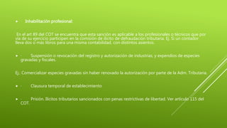  Inhabilitación profesional:
En el art 89 del COT se encuentra que esta sanción es aplicable a los profesionales o técnicos que por
via de su ejercicio participen en la comisión de ilícito de defraudación tributaria. Ej. Si un contador
lleva dos o más libros para una misma contabilidad, con distintos asientos.
 · Suspensión o revocación del registro y autorización de industrias, y expendios de especies
gravadas y fiscales.
Ej.: Comercializar especies gravadas sin haber renovado la autorización por parte de la Adm. Tributaria.
 · Clausura temporal de establecimiento
 · Prisión. Ilícitos tributarios sancionados con penas restrictivas de libertad. Ver artículo 115 del
COT.
 