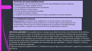 Eximentes de responsabilidad penal:
Artículo 85 COT: Son circunstancias que eximen de responsabilidad por ilícitos tributarios:
1. El hecho de no haber cumplido 18 años.
2. La incapacidad mental debidamente comprobada.
3. El caso fortuito y la fuerza mayor.
4. El error de hecho y de derecho excusable.
5. La obediencia legítima y debida.
6. Cualquier otra circunstancia prevista en las leyes y aplicables a los ilícitos tributarios.
La inhabilitación profesional:
Artículo 89 COT: Sin perjuicio de lo establecido en el artículo anterior, se les aplicará la
inhabilitación para el ejercicio de la profesión por un término igual a la pena impuesta, a los
profesionales y técnicos que con motivo del ejercicio de su profesión o actividad participen,
apoyen, auxilien o cooperen en la comisión del ilícito de defraudación tributaria.
Sanciones aplicables: Son aquellas penas o castigos que determina la ley a los infractores de la misma y
supone un acto ilícito o daño. Si al Estado se le da el derecho de percibir los tributos de los particulares,
también la ley le da el medio de defensa para que se haga cumplir sus disposiciones. Es aplicado por el
Articulo 93 COT que establece que el Estado esta facultado para reprimir imponiendo castigos al infractor
evitan de este modo evitar infracciones futuras. Existen de varios tipos: Privativas de Libertad y no privativas
de libertad. El Articulo 94 COT establece las sanciones que son aplicables: 1. prisión 2. Multa 3. Comiso y
destrucción de efectos materiales
4. Clausura temporal establecimiento 5. inhabilitación para el ejercicio profesional 6. suspensión o revocación
de licencia.
 