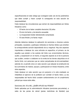 especificaciones en este código que consagran cada uno de los parámetros
que debe cumplir y hacer cumplir lo consagrado en esta sección de
responsabilidad.
Cabe destacar las circunstancias que eximen de responsabilidad por ilícitos
tributarios como:
- El hecho de no haber cumplido dieciocho (18) años
- El error de hecho y de derecho excusable
- La incapacidad mental debidamente comprobada
- El caso fortuito y la fuerza mayor.
Además debemos destacar la aplicación de sanciones a diversos autores
principales, coautores y participes indirectos en hechos ilícitos que ameriten
la correspondiente sanción dependiendo de su magnitud. Hay dos aspectos
importantes a destacar de unos artículos en especifico, el primero; es de
aquellos que presten a los autores del ilícito sus conocimientos técnicos,
auxilio y cooperación en el mismo, el segundo aspecto es el de la persona
que oculten, vendan o colaboren en la venta de los bienes adquiridos en el
hecho ilícito, son personas que se verían perjudicadas de tal eventualidad,
además de un párrafo único en esta sección que estipula la constitución de
los suministros de medios, apoyos y participación en ilícitos tributarios, entre
otros aspectos.
Cabe destacar en esta sección que sin perjuicio e lo ante analizado se
inhabilitara el ejercicio de la profesión por cometer el hecho ilícito y q los
responsables del hecho ilícito cumplen solidariamente con el cumplimiento
judicial que recae sobre ellos.
Sanciones (Art. 93 a 98): ¿QUIÉN APLICA las PENAS?
Serán aplicadas por la administración tributaria (sanciones pecuniarias), a
salvo de las penas de cárcel (penas restrictivas de libertad) que
 