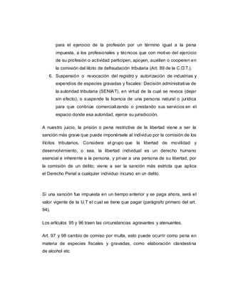 para el ejercicio de la profesión por un término igual a la pena
impuesta, a los profesionales y técnicos que con motivo del ejercicio
de su profesión o actividad participen, apoyen, auxilien o cooperen en
la comisión del ilícito de defraudación tributaria (Art. 89 de la C.O.T.).
6. Suspensión o revocación del registro y autorización de industrias y
expendios de especies gravadas y fiscales: Decisión administrativa de
la autoridad tributaria (SENIAT), en virtud de la cual se revoca (dejar
sin efecto), o suspende la licencia de una persona natural o jurídica
para que continúe comercializando o prestando sus servicios en el
espacio donde esa autoridad, ejerce su jurisdicción.
A nuestro juicio, la prisión o pena restrictiva de la libertad viene a ser la
sanción más grave que puede imponérsele al individuo por la comisión de los
ilícitos tributarios. Considera el grupo que la libertad de movilidad y
desenvolvimiento, o sea, la libertad individual es un derecho humano
esencial e inherente a la persona, y privar a una persona de su libertad, por
la comisión de un delito; viene a ser la sanción más estricta que aplica
el Derecho Penal a cualquier individuo incurso en un delito.
Si una sanción fue impuesta en un tiempo anterior y se paga ahora, será el
valor vigente de la U.T el cual se tiene que pagar (parágrafo primero del art.
94).
Los artículos 95 y 96 traen las circunstancias agravantes y atenuantes.
Art. 97 y 98 cambio de comiso por multa, esto puede ocurrir como pena en
materia de especies fiscales y gravadas, como elaboración clandestina
de alcohol etc
 