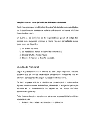 Responsabilidad Penal y eximentes de la responsabilidad.
Según lo preceptuado en el Código Orgánico Tributario la responsabilidad en
los ilícitos tributarios es personal, salvo aquellos casos en los que el código
determine lo contrario.
En cuanto a los eximentes de la responsabilidad penal, el código trae
consigo varios supuestos en donde la misma no puede ser aplicada, siendo
estos casos los siguientes:
a) La minoría de edad;
b) La incapacidad mental debidamente comprobada;
c) El caso fortuito o fuerza mayor;
d) El error de hecho y el derecho excusable.
Inhabilitación Profesional.
Según lo preceptuado en el artículo 89 del Código Orgánico Tributario
establece que en caso de inhabilitación profesional el competente será los
tribunales correspondientes según el procedimiento respectivo.
Es decir, se puede solicitar la inhabilitación para el ejercicio profesional de
aquellos administradores, mandatarios, contadores u abogados que hayan
incurrido en la materialización de alguno de los ilícitos tributarios
determinados por la ley.
Cabe destacar las circunstancias que eximen de responsabilidad por ilícitos
tributarios como:
- El hecho de no haber cumplido dieciocho (18) años
 