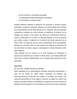- El error de hecho y de derecho excusable
- La incapacidad mental debidamente comprobada
- El caso fortuito y la fuerza mayor.
Además debemos destacar la aplicación de sanciones a diversos autores
principales, coautores y participes indirectos en hechos ilícitos que ameriten
la correspondiente sanción dependiendo de su magnitud. Hay dos aspectos
importantes a destacar de unos artículos en específico, el primero; es de
aquellos que presten a los autores del ilícito sus conocimientos técnicos,
auxilio y cooperación en el mismo, el segundo aspecto es el de la persona
que oculten, vendan o colaboren en la venta de los bienes adquiridos en el
hecho ilícito, son personas que se verían perjudicadas de tal eventualidad,
además de un párrafo único en esta sección que estipula la constitución de
los suministros de medios, apoyos y participación en ilícitos tributarios, entre
otros aspectos.
Cabe destacar que sin perjuicio en lo ante analizado se inhabilitara el
ejercicio de la profesión por cometer el hecho ilícito y q los responsables del
hecho ilícito cumplen solidariamente con el cumplimiento judicial que recae
sobre ellos.
Sanciones
(Art. 93 a 98): ¿QUIÉN APLICA las PENAS?
Serán aplicadas por la administración tributaria (sanciones pecuniarias), a
salvo de las penas de cárcel (penas restrictivas de libertad) que
serán impuestos por el tribunal. Las multas no se pagan con cárcel y las
sanciones pecuniarias si no se pagan en efectivo, se pagan con cárcel. Los
órganos judiciales tendrán la posibilidad de suspender la pena restrictiva de
libertad si el contribuyente no es reincidente, es decir sino ha sido condenado
 