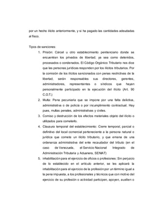 por un hecho ilícito anteriormente, y si ha pagado las cantidades adeudadas
al fisco.
Tipos de sanciones:
1. Prisión: Cárcel u otro establecimiento penitenciario donde se
encuentran los privados de libertad; ya sea como detenidos,
procesados o condenados. El Código Orgánico Tributario nos dice
que las personas jurídicas responden por los ilícitos tributarios. Por
la comisión de los ilícitos sancionados con penas restrictivas de la
libertad, serán responsables sus directores, gerentes,
administradores, representantes o síndicos que hayan
personalmente participado en la ejecución del ilícito (Art. 90
C.O.T.)
2. Multa: Pena pecuniaria que se impone por una falta delictiva,
administrativa o de policía o por incumplimiento contractual. Hay
pues, multas penales, administrativas y civiles.
3. Comiso y destrucción de los efectos materiales objeto del ilícito o
utilizados para cometerlo.
4. Clausura temporal del establecimiento: Cierre temporal, parcial o
definitivo del local comercial perteneciente a la persona natural o
jurídica que comete un ilícito tributario, y que emana de una
ordenanza administrativa del ente recaudador del tributo (en el
caso de Venezuela, el Servicio Nacional Integrado de
Administración Tributaria y Aduanera, SENIAT)
5. inhabilitación para el ejercicio de oficios o profesiones: Sin perjuicio
de lo establecido en el artículo anterior, se les aplicará la
inhabilitación para el ejercicio de la profesión por un término igual a
la pena impuesta, a los profesionales y técnicos que con motivo del
ejercicio de su profesión o actividad participen, apoyen, auxilien o
 