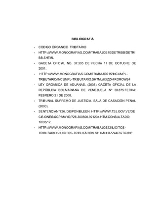BIBLIOGRAFIA
- CODIGO ORGANICO TRIBITARIO
- HTTP://WWW.MONOGRAFIAS.COM/TRABAJOS10/DETRIBB/DETRI
BB.SHTML
- GACETA OFICIAL NO. 37.305 DE FECHA 17 DE OCTUBRE DE
2001.
- HTTP://WWW.MONOGRAFIAS.COM/TRABAJOS15/INCUMPL-
TRIBUTARIO/INCUMPL-TRIBUTARIO.SHTML#IXZZ44ROROWB4
- LEY ORGÁNICA DE ADUANAS. (2008). GACETA OFICIAL DE LA
REPÚBLICA BOLIVARIANA DE VENEZUELA Nº 38.875 FECHA:
FEBRERO 21 DE 2008.
- TRIBUNAL SUPREMO DE JUSTICIA. SALA DE CASACIÓN PENAL
(2000).
- SENTENCIAN°726. DISPONIBLEEN: HTTP://WWW.TSJ.GOV.VE/DE
CISIONES/SCP/MAYO/726-300500-921234.HTM.CONSULTADO:
10/05/12.
- HTTP://WWW.MONOGRAFIAS.COM/TRABAJOS32/ILICITOS-
TRIBUTARIOS/ILICITOS-TRIBUTARIOS.SHTML#IXZZ44RGTQJHP
 