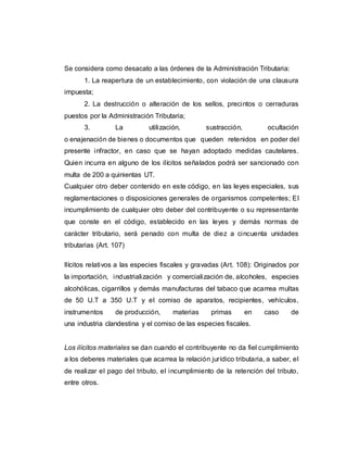 Se considera como desacato a las órdenes de la Administración Tributaria:
1. La reapertura de un establecimiento, con violación de una clausura
impuesta;
2. La destrucción o alteración de los sellos, precintos o cerraduras
puestos por la Administración Tributaria;
3. La utilización, sustracción, ocultación
o enajenación de bienes o documentos que queden retenidos en poder del
presente infractor, en caso que se hayan adoptado medidas cautelares.
Quien incurra en alguno de los ilícitos señalados podrá ser sancionado con
multa de 200 a quinientas UT.
Cualquier otro deber contenido en este código, en las leyes especiales, sus
reglamentaciones o disposiciones generales de organismos competentes; El
incumplimiento de cualquier otro deber del contribuyente o su representante
que conste en el código, establecido en las leyes y demás normas de
carácter tributario, será penado con multa de diez a cincuenta unidades
tributarias (Art. 107)
Ilícitos relativos a las especies fiscales y gravadas (Art. 108): Originados por
la importación, industrialización y comercialización de, alcoholes, especies
alcohólicas, cigarrillos y demás manufacturas del tabaco que acarrea multas
de 50 U.T a 350 U.T y el comiso de aparatos, recipientes, vehículos,
instrumentos de producción, materias primas en caso de
una industria clandestina y el comiso de las especies fiscales.
Los ilícitos materiales se dan cuando el contribuyente no da fiel cumplimiento
a los deberes materiales que acarrea la relación jurídico tributaria, a saber, el
de realizar el pago del tributo, el incumplimiento de la retención del tributo,
entre otros.
 