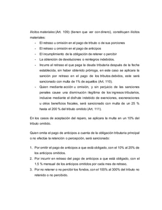 Ilícitos materiales (Art. 109): (tienen que ver con dinero), constituyen ilícitos
materiales:
- El retraso u omisión en el pago de tributo o de sus porciones
- El retraso u omisión en el pago de anticipos
- El incumplimiento de la obligación de retener o percibir
- La obtención de devoluciones o reintegros indebidos.
- Incurre al retraso el que paga la deuda tributaria después de la fecha
establecida, sin haber obtenido prórroga, en este caso se aplicara la
sanción por retraso en el pago de los tributos debidos, este será
sancionado con multa de 1% de aquellos (Art. 110).
- Quien mediante acción u omisión, y sin perjuicio de las sanciones
penales cause una disminución ilegítima de los ingresos tributarios,
inclusive mediante el disfrute indebido de exenciones, exoneraciones
u otros beneficios fiscales, será sancionado con multa de un 25 %
hasta el 200 % del tributo omitido (Art. 111).
En los casos de aceptación del reparo, se aplicara la multa en un 10% del
tributo omitido.
Quien omita el pago de anticipos a cuenta de la obligación tributaria principal
o no efectúe la retención o percepción, será sancionado:
1. Por omitir el pago de anticipos a que está obligado, con el 10% al 20% de
los anticipos omitidos.
2. Por incurrir en retraso del pago de anticipos a que está obligado, con el
1.5 % mensual de los anticipos omitidos por cada mes de retraso.
3. Por no retener o no percibir los fondos, con el 100% al 300% del tributo no
retenido o no percibido.
 
