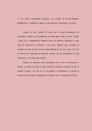 6. Las demás circunstancias atenuantes que resulten de los procedimientos
administrativos o judiciales, aunque no estén previstas expresamente por la ley.
Cuando no fuere posible el comiso por no poder aprehenderse las
mercancías u objetos, será reemplazado por multa igual al valor de éstos. Cuando
a juicio de la Administración Tributaria exista una diferencia apreciable de valor
entre las mercancías en infracción y los efectos utilizados para cometerla, se
sustituirá el comiso de éstos por una multa adicional de dos (2) a cinco (5) veces
el valor de las mercancías en infracción, siempre que los responsables no sean
reincidentes en el mismo tipo de ilícito.
Cuando las sanciones estén relacionadas con el valor de mercancías u
objetos, se tomará en cuenta el valor corriente de mercado al momento en que se
cometió el ilícito, y en caso de no ser posible su determinación, se tomará en
cuenta la fecha en que la Administración Tributaria tuvo conocimiento del ilícito.
 