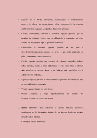  Efectuar sin la debida autorización, modificaciones o transformaciones
capaces de alterar las características, índole o naturaleza de las industrias,
establecimientos, negocios y expendios de especies gravadas.
 Circular, comercializar, distribuir o expender especies gravadas que no
cumplan los requisitos legales para su elaboración o producción, así como
aquellas de procedencia ilegal o que estén adulteradas.
 Comercializar o expender especies gravadas sin las guías u
otros documentos de amparo previstos en la ley, o que estén amparadas en
guías o documentos falsos o alterados.
 Circular especies gravadas que carezcan de etiquetas, marquillas, timbres,
sellos, cápsulas, bandas u otros aditamentos, o éstos sean falsos o hubiesen
sido alterados en cualquier forma, o no hubiesen sido aprobados por la
Administración Tributaria.
 Expender especies gravadas a establecimientos o personas no autorizados para
su comercialización o expendio.
 Vender especies fiscales sin valor facial.
 Ocultar, acaparar o negar injustificadamente las planillas, los
formatos, formularios o especies fiscales.
3. Ilícitos materiales: Son violaciones al Derecho Tributario Sustantivo,
manifestados en la disminución ilegítima de los ingresos legalmente debidos
al sujeto activo tributario.
Constituyen ilícitos materiales:
 