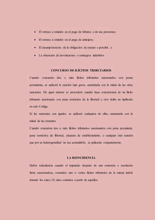  El retraso u omisión en el pago de tributos o de sus porciones;
 El retraso u omisión en el pago de anticipos;
 El incumplimiento de la obligación de retener o percibir, y
 La obtención de devoluciones o reintegros indebidos.
CONCURSO DE ILÍCITOS TRIBUTARIOS
Cuando concurran dos o más ilícitos tributarios sancionados con penas
pecuniarias, se aplicará la sanción más grave, aumentada con la mitad de las otras
sanciones. De igual manera se procederá cuando haya concurrencia de un ilícito
tributario sancionado con pena restrictiva de la libertad y otro delito no tipificado
en este Código.
Si las sanciones son iguales, se aplicará cualquiera de ellas, aumentada con la
mitad de las restantes.
Cuando concurran dos o más ilícitos tributarios sancionados con pena pecuniaria,
pena restrictiva de libertad, clausura de establecimiento, o cualquier otra sanción
que por su heterogeneidad no sea acumulable, se aplicarán conjuntamente.
LA REINCIDENCIA
Habrá reincidencia cuando el imputado después de una sentencia o resolución
firme sancionadora, cometiere uno o varios ilícitos tributarios de la misma índole
durante los cinco (5) años contados a partir de aquellos.
 
