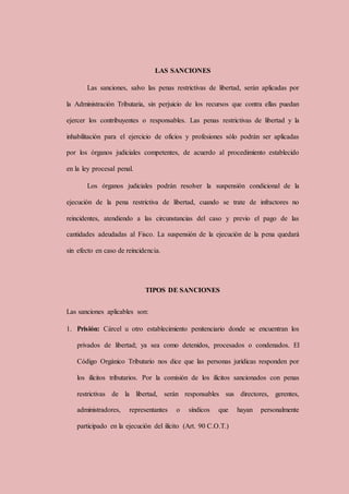 LAS SANCIONES
Las sanciones, salvo las penas restrictivas de libertad, serán aplicadas por
la Administración Tributaria, sin perjuicio de los recursos que contra ellas puedan
ejercer los contribuyentes o responsables. Las penas restrictivas de libertad y la
inhabilitación para el ejercicio de oficios y profesiones sólo podrán ser aplicadas
por los órganos judiciales competentes, de acuerdo al procedimiento establecido
en la ley procesal penal.
Los órganos judiciales podrán resolver la suspensión condicional de la
ejecución de la pena restrictiva de libertad, cuando se trate de infractores no
reincidentes, atendiendo a las circunstancias del caso y previo el pago de las
cantidades adeudadas al Fisco. La suspensión de la ejecución de la pena quedará
sin efecto en caso de reincidencia.
TIPOS DE SANCIONES
Las sanciones aplicables son:
1. Prisión: Cárcel u otro establecimiento penitenciario donde se encuentran los
privados de libertad; ya sea como detenidos, procesados o condenados. El
Código Orgánico Tributario nos dice que las personas jurídicas responden por
los ilícitos tributarios. Por la comisión de los ilícitos sancionados con penas
restrictivas de la libertad, serán responsables sus directores, gerentes,
administradores, representantes o síndicos que hayan personalmente
participado en la ejecución del ilícito (Art. 90 C.O.T.)
 
