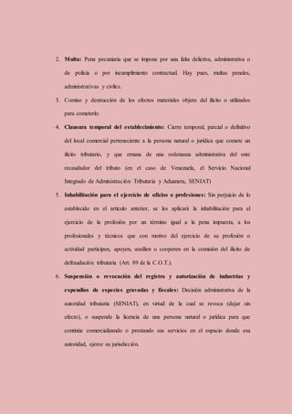 2. Multa: Pena pecuniaria que se impone por una falta delictiva, administrativa o
de policía o por incumplimiento contractual. Hay pues, multas penales,
administrativas y civiles.
3. Comiso y destrucción de los efectos materiales objeto del ilícito o utilizados
para cometerlo.
4. Clausura temporal del establecimiento: Cierre temporal, parcial o definitivo
del local comercial perteneciente a la persona natural o jurídica que comete un
ilícito tributario, y que emana de una ordenanza administrativa del ente
recaudador del tributo (en el caso de Venezuela, el Servicio Nacional
Integrado de Administración Tributaria y Aduanera, SENIAT)
5. Inhabilitación para el ejercicio de oficios o profesiones: Sin perjuicio de lo
establecido en el artículo anterior, se les aplicará la inhabilitación para el
ejercicio de la profesión por un término igual a la pena impuesta, a los
profesionales y técnicos que con motivo del ejercicio de su profesión o
actividad participen, apoyen, auxilien o cooperen en la comisión del ilícito de
defraudación tributaria (Art. 89 de la C.O.T.).
6. Suspensión o revocación del registro y autorización de industrias y
expendios de especies gravadas y fiscales: Decisión administrativa de la
autoridad tributaria (SENIAT), en virtud de la cual se revoca (dejar sin
efecto), o suspende la licencia de una persona natural o jurídica para que
continúe comercializando o prestando sus servicios en el espacio donde esa
autoridad, ejerce su jurisdicción.
 