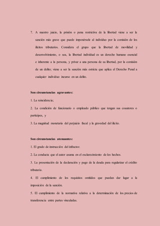 7. A nuestro juicio, la prisión o pena restrictiva de la libertad viene a ser la
sanción más grave que puede imponérsele al individuo por la comisión de los
ilícitos tributarios. Considera el grupo que la libertad de movilidad y
desenvolvimiento, o sea, la libertad individual es un derecho humano esencial
e inherente a la persona, y privar a una persona de su libertad, por la comisión
de un delito; viene a ser la sanción más estricta que aplica el Derecho Penal a
cualquier individuo incurso en un delito.
Son circunstancias agravantes:
1. La reincidencia;
2. La condición de funcionario o empleado público que tengan sus coautores o
partícipes, y
3. La magnitud monetaria del perjuicio fiscal y la gravedad del ilícito.
Son circunstancias atenuantes:
1. El grado de instrucción del infractor.
2. La conducta que el autor asuma en el esclarecimiento de los hechos.
3. La presentación de la declaración y pago de la deuda para regularizar el crédito
tributario.
4. El cumplimiento de los requisitos omitidos que puedan dar lugar a la
imposición de la sanción.
5. El cumplimiento de la normativa relativa a la determinación de los precios de
transferencia entre partes vinculadas.
 