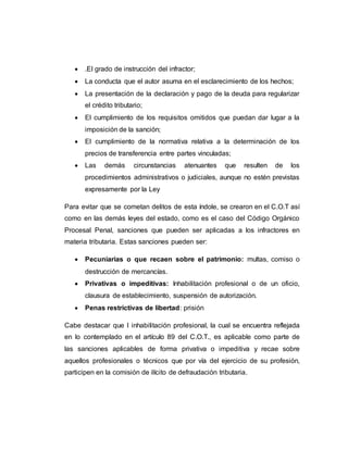  .El grado de instrucción del infractor;
 La conducta que el autor asuma en el esclarecimiento de los hechos;
 La presentación de la declaración y pago de la deuda para regularizar
el crédito tributario;
 El cumplimiento de los requisitos omitidos que puedan dar lugar a la
imposición de la sanción;
 El cumplimiento de la normativa relativa a la determinación de los
precios de transferencia entre partes vinculadas;
 Las demás circunstancias atenuantes que resulten de los
procedimientos administrativos o judiciales, aunque no estén previstas
expresamente por la Ley
Para evitar que se cometan delitos de esta índole, se crearon en el C.O.T así
como en las demás leyes del estado, como es el caso del Código Orgánico
Procesal Penal, sanciones que pueden ser aplicadas a los infractores en
materia tributaria. Estas sanciones pueden ser:
 Pecuniarias o que recaen sobre el patrimonio: multas, comiso o
destrucción de mercancías.
 Privativas o impeditivas: Inhabilitación profesional o de un oficio,
clausura de establecimiento, suspensión de autorización.
 Penas restrictivas de libertad: prisión
Cabe destacar que l inhabilitación profesional, la cual se encuentra reflejada
en lo contemplado en el artículo 89 del C.O.T., es aplicable como parte de
las sanciones aplicables de forma privativa o impeditiva y recae sobre
aquellos profesionales o técnicos que por vía del ejercicio de su profesión,
participen en la comisión de ilícito de defraudación tributaria.
 