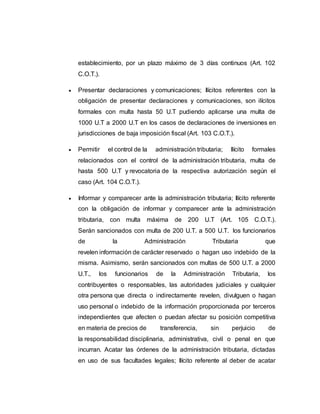 establecimiento, por un plazo máximo de 3 días continuos (Art. 102
C.O.T.).
 Presentar declaraciones y comunicaciones; Ilícitos referentes con la
obligación de presentar declaraciones y comunicaciones, son ilícitos
formales con multa hasta 50 U.T pudiendo aplicarse una multa de
1000 U.T a 2000 U.T en los casos de declaraciones de inversiones en
jurisdicciones de baja imposición fiscal (Art. 103 C.O.T.).
 Permitir el control de la administración tributaria; Ilícito formales
relacionados con el control de la administración tributaria, multa de
hasta 500 U.T y revocatoria de la respectiva autorización según el
caso (Art. 104 C.O.T.).
 Informar y comparecer ante la administración tributaria; Ilícito referente
con la obligación de informar y comparecer ante la administración
tributaria, con multa máxima de 200 U.T (Art. 105 C.O.T.).
Serán sancionados con multa de 200 U.T. a 500 U.T. los funcionarios
de la Administración Tributaria que
revelen información de carácter reservado o hagan uso indebido de la
misma. Asimismo, serán sancionados con multas de 500 U.T. a 2000
U.T., los funcionarios de la Administración Tributaria, los
contribuyentes o responsables, las autoridades judiciales y cualquier
otra persona que directa o indirectamente revelen, divulguen o hagan
uso personal o indebido de la información proporcionada por terceros
independientes que afecten o puedan afectar su posición competitiva
en materia de precios de transferencia, sin perjuicio de
la responsabilidad disciplinaria, administrativa, civil o penal en que
incurran. Acatar las órdenes de la administración tributaria, dictadas
en uso de sus facultades legales; Ilícito referente al deber de acatar
 
