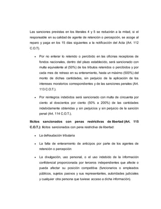 Las sanciones previstas en los literales 4 y 5 se reducirán a la mitad, si el
responsable en su calidad de agente de retención o percepción, se acoge al
reparo y paga en los 15 días siguientes a la notificación del Acta (Art. 112
C.O.T).
 Por no enterar lo retenido o percibido en las oficinas receptoras de
fondos nacionales, dentro del plazo establecido, será sancionado con
multa equivalente al (50%) de los tributos retenidos o percibidos y por
cada mes de retraso en su enteramiento, hasta un máximo (500%) del
monto de dichas cantidades, sin perjuicio de la aplicación de los
intereses moratorios correspondientes y de las sanciones penales (Art.
113 C.O.T.).
 Por reintegros indebidos será sancionado con multa de cincuenta por
ciento al doscientos por ciento (50% a 200%) de las cantidades
indebidamente obtenidas y sin perjuicios y sin perjuicio de la sanción
penal (Art. 114 C.O.T.),
Ilícitos sancionados con penas restrictivas de libertad (Art. 115
C.O.T.): Ilícitos sancionados con pena restrictiva de libertad:
 La defraudación tributaria
 La falta de enteramiento de anticipos por parte de los agentes de
retención o percepción
 La divulgación, uso personal, o el uso indebido de la información
confidencial proporcionada por terceros independientes que afecte o
pueda afectar su posición competitiva (funcionarios o empleados
públicos, sujetos pasivos y sus representantes, autoridades judiciales
y cualquier otra persona que tuviese acceso a dicha información).
 