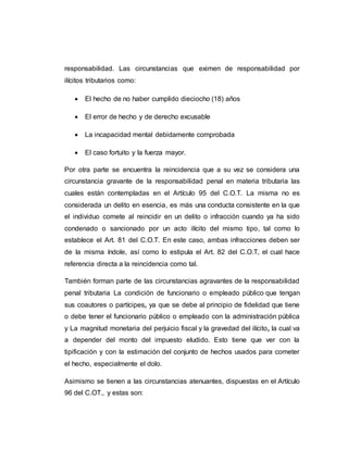 responsabilidad. Las circunstancias que eximen de responsabilidad por
ilícitos tributarios como:
 El hecho de no haber cumplido dieciocho (18) años
 El error de hecho y de derecho excusable
 La incapacidad mental debidamente comprobada
 El caso fortuito y la fuerza mayor.
Por otra parte se encuentra la reincidencia que a su vez se considera una
circunstancia gravante de la responsabilidad penal en materia tributaria las
cuales están contempladas en el Artículo 95 del C.O.T. La misma no es
considerada un delito en esencia, es más una conducta consistente en la que
el individuo comete al reincidir en un delito o infracción cuando ya ha sido
condenado o sancionado por un acto ilícito del mismo tipo, tal como lo
establece el Art. 81 del C.O.T. En este caso, ambas infracciones deben ser
de la misma índole, así como lo estipula el Art. 82 del C.O.T, el cual hace
referencia directa a la reincidencia como tal.
También forman parte de las circunstancias agravantes de la responsabilidad
penal tributaria La condición de funcionario o empleado público que tengan
sus coautores o partícipes, ya que se debe al principio de fidelidad que tiene
o debe tener el funcionario público o empleado con la administración pública
y La magnitud monetaria del perjuicio fiscal y la gravedad del ilícito, la cual va
a depender del monto del impuesto eludido. Esto tiene que ver con la
tipificación y con la estimación del conjunto de hechos usados para cometer
el hecho, especialmente el dolo.
Asimismo se tienen a las circunstancias atenuantes, dispuestas en el Artículo
96 del C.OT., y estas son:
 