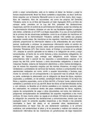 emitir o exigir comprobantes, esto en lo relativo al deber de facturar y exigir la
factura respectivamente; llevar los libros contables o especiales, es decir, tanto los
libros exigidos por el Derecho Mercantil como lo son el libro diario, libro mayor,
libro de inventario, libro de accionistas, así como los propios del Derecho
Tributario como lo es el libro del Impuesto al Valor Agregado (IVA) y el libro de
compra venta, previstos en la Ley del IVA; presentar las declaraciones
respectivas; permitir el control de la administración tributaria; acatar las órdenes de
la administración tributaria, dictadas en uso de sus facultades legales y cualquier
otro deber, contenido en el COT o en leyes especiales. A su vez, el incumplimiento
de la primera de las situaciones señaladas, como lo es el deber de inscribirse en
los registros de la Administración Tributaria, (artículo 100) señala sus propios
supuestos siendo estos: No inscribirse en los registros; inscribirse fuera del plazo
previsto; proporcionar la información relativa a los antecedentes de una manera
parcial, insuficiente o errónea; no proporcionar información sobre el cambio de
domicilio dentro del plazo previsto, estos serán sancionados respectivamente en
Unidades Tributarias (UT). Del mismo modo, el Código in comento en su artículo
101, estipula la sanción aplicable en lo relativo a la obligación de emitir y exigir
comprobantes, el hecho de no emitir facturas y otros documentos obligatorios; no
entregar las facturas cuya entrega sea obligatoria; emitir facturas con
prescindencia total o parcial de los requisitos y características exigidas en la
propia ley del IVA; emitir facturas u otros documentos obligatorios a través de
máquinas fiscales, sistema de facturación electrónica u otros medios tecnológicos,
que no reúnan los requisitos exigidos por las normas tributarias; no exigir a los
vendedores o prestadores de servicios las facturas, recibos o comprobantes de las
operaciones realizadas así como, emitir o aceptar documentos o facturas cuyo
monto no coincida con el correspondiente a la operación real. El artículo 102 por
su parte, contempla lo relacionado con la obligación de llevar los libros, registros
especiales y contables, en tal sentido, constituyen ilícitos formales: El no llevar los
libros y registros especiales, como el libro del IVA y Compra Venta, anteriormente
señalados y previstos en la Ley del IVA; llevar los libros sin las formalidades de ley
o con retrasos; no llevarlos en el idioma castellano o en moneda nacional, salvo
los autorizados; no conservar dentro del plazo establecido los libros, registros,
copias de comprobante de pago u otros documentos, así como, los sistemas o
programas computarizados de contabilidad, los soportes magnéticos o los micro
archivos. En ese mismo orden, se regula en el artículo 103 todo lo relacionado con
la obligación de presentar las declaraciones y comunicaciones, siendo que será
castigado quien no presente aquellas respectivas a los tributos o las presente
incompleta o fuera del plazo; el no presentar otras declaraciones o
comunicaciones; el hacer mas de una declaración sustitutiva, o la primera
sustitutiva, con posterioridad al plazo y el no presentar o realizar con retardo una
declaración informativa de las inversiones en jurisdicciones de baja imposición
 