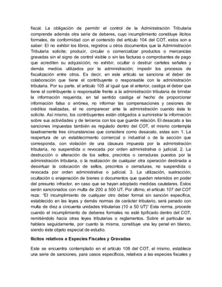 fiscal. La obligación de permitir el control de la Administración Tributaria
comprende además otra serie de deberes, cuyo incumplimiento constituye ilícitos
formales, de conformidad con el contenido del artículo 104 del COT, estos son a
saber: El no exhibir los libros, registros u otros documentos que la Administración
Tributaria solicite; producir, circular o comercializar productos o mercancías
gravadas sin el signo de control visible o sin las facturas o comprobantes de pago
que acrediten su adquisición; no exhibir, ocultar o destruir carteles señales y
demás medios utilizados por la administración; impedir los procesos de
fiscalización entre otros. Es decir, en este artículo se sanciona el deber de
colaboración que tiene el contribuyente o responsable con la administración
tributaria. Por su parte, el artículo 105 al igual que el anterior, castiga el deber que
tiene el contribuyente o responsable frente a la administración tributaria de brindar
la información requerida, en tal sentido castiga el hecho de proporcionar
información falsa o errónea, no informar las compensaciones y cesiones de
créditos realizadas, el no comparecer ante la administración cuando ésta lo
solicite. Así mismo, los contribuyentes están obligados a suministrar la información
sobre sus actividades y de terceros con los que guarde relación. El desacato a las
sanciones impuestas también es regulado dentro del COT, el mismo contempla
taxativamente tres circunstancias que considera como desacato, estas son: 1. La
reapertura de un establecimiento comercial o industrial o de la sección que
corresponda, con violación de una clausura impuesta por la administración
tributaria, no suspendida o revocada por orden administrativa o judicial. 2. La
destrucción o alteración de los sellos, precintos o cerraduras puestos por la
administración tributaria, o la realización de cualquier otra operación destinada a
desvirtuar la colocación de sellos, precintos o cerraduras, no suspendida o
revocada por orden administrativa o judicial. 3. La utilización, sustracción,
ocultación o enajenación de bienes o documentos que queden retenidos en poder
del presunto infractor, en caso que se hayan adoptado medidas cautelares. Estos
serán sancionados con multa de 200 a 500 UT. Por último, el artículo 107 del COT
reza: “El incumplimiento de cualquier otro deber formal sin sanción específica,
establecido en las leyes y demás normas de carácter tributario, será penado con
multa de diez a cincuenta unidades tributarias (10 a 50 UT)” Esta norma, procede
cuando el incumplimiento de deberes formales no esté tipificado dentro del COT,
remitiéndolo hacia otras leyes tributarias o reglamentos. Sobre el particular se
hablara seguidamente, por cuanto la misma, constituye una ley penal en blanco,
siendo éste objeto especial de estudio.
Ilícitos relativos a Especies Fiscales y Gravadas
Este se encuentra contemplado en el artículo 108 del COT, el mismo, establece
una serie de sanciones, para casos específicos, relativos a las especies fiscales y
 