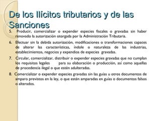De los Ilícitos tributarios y de lasDe los Ilícitos tributarios y de las
SancionesSanciones
5. Producir, comercializar o expender especies fiscales o gravadas sin haber
renovado la autorización otorgada por la Administración Tributaria.
6. Efectuar sin la debida autorización, modificaciones o transformaciones capaces
de alterar las características, índole o naturaleza de las industrias,
establecimientos, negocios y expendios de especies gravadas.
7. Circular, comercializar, distribuir o expender especies gravadas que no cumplan
los requisitos legales para su elaboración o producción, así como aquellas
de procedencia ilegal o que estén adulteradas.
8. Comercializar o expender especies gravadas sin las guías u otros documentos de
amparo previstos en la ley, o que estén amparadas en guías o documentos falsos
o alterados.
 