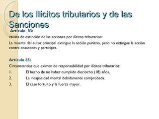 De los Ilícitos tributarios y de lasDe los Ilícitos tributarios y de las
SancionesSanciones
 Artículo  83:
causas de extinción de las acciones por ilícitos tributarios:
La muerte del autor principal extingue la acción punitiva, pero no extingue la acción
contra coautores y partícipes.
Artículo 85:
Circunstancias que eximen de responsabilidad por ilícitos tributarios:
1. El hecho de no haber cumplido dieciocho (18) años.
2. La incapacidad mental debidamente comprobada.
3. El caso fortuito y la fuerza mayor.
 