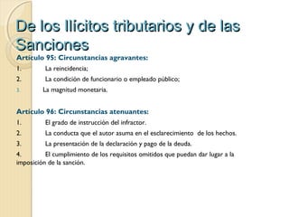 De los Ilícitos tributarios y de lasDe los Ilícitos tributarios y de las
SancionesSanciones
Artículo 95: Circunstancias agravantes:
1. La reincidencia;
2. La condición de funcionario o empleado público;
3. La magnitud monetaria.
Artículo 96: Circunstancias atenuantes:
1. El grado de instrucción del infractor.
2. La conducta que el autor asuma en el esclarecimiento  de los hechos.
3. La presentación de la declaración y pago de la deuda.
4. El cumplimiento de los requisitos omitidos que puedan dar lugar a la
imposición de la sanción.
 