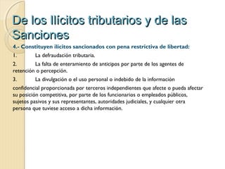 De los Ilícitos tributarios y de lasDe los Ilícitos tributarios y de las
SancionesSanciones
4.- Constituyen ilícitos sancionados con pena restrictiva de libertad:
1. La defraudación tributaria.
2. La falta de enteramiento de anticipos por parte de los agentes de
retención o percepción.
3. La divulgación o el uso personal o indebido de la información
confidencial proporcionada por terceros independientes que afecte o pueda afectar
su posición competitiva, por parte de los funcionarios o empleados públicos,
sujetos pasivos y sus representantes, autoridades judiciales, y cualquier otra
persona que tuviese acceso a dicha información.
 