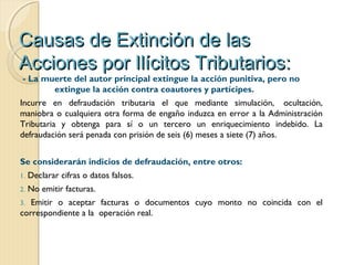 Causas de Extinción de lasCausas de Extinción de las
Acciones por Ilícitos Tributarios:Acciones por Ilícitos Tributarios:
- La muerte del autor principal extingue la acción punitiva, pero no
extingue la acción contra coautores y partícipes.
Incurre en defraudación tributaria el que mediante simulación,  ocultación,
maniobra o cualquiera otra forma de engaño induzca en error a la Administración
Tributaria y obtenga para sí o un tercero un enriquecimiento indebido. La
defraudación será penada con prisión de seis (6) meses a siete (7) años.
Se considerarán indicios de defraudación, entre otros:
1. Declarar cifras o datos falsos.
2. No emitir facturas.
3. Emitir o aceptar facturas o documentos cuyo monto no coincida con el
correspondiente a la operación real.
 