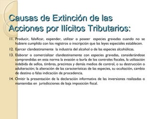 Causas de Extinción de lasCausas de Extinción de las
Acciones por Ilícitos Tributarios:Acciones por Ilícitos Tributarios:
11. Producir, falsificar, expender, utilizar o poseer  especies gravadas cuando no se
hubiere cumplido con los registros o inscripción que las leyes especiales establecen.
12. Ejercer clandestinamente  la industria del alcohol o de las especies alcohólicas.
13. Elaborar o comercializar clandestinamente con especies gravadas, considerándose
comprendidas en esta norma la evasión o burla de los controles fiscales, la utilización
indebida de sellos, timbres, precintos y demás medios de control, o su destrucción o
adulteración; la alteración de las características de las especies, su ocultación, cambio
de destino o falsa indicación de procedencia.
14. Omitir la presentación de la declaración informativa de las inversiones realizadas o
mantenidas en jurisdicciones de baja imposición fiscal.
 