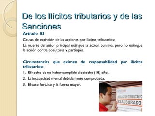 De los Ilícitos tributarios y de lasDe los Ilícitos tributarios y de las
SancionesSanciones
Artículo  83
Causas de extinción de las acciones por ilícitos tributarios:
La muerte del autor principal extingue la acción punitiva, pero no extingue
la acción contra coautores y partícipes.
Circunstancias que eximen de responsabilidad por ilícitos
tributarios:
1. El hecho de no haber cumplido dieciocho (18) años.
2. La incapacidad mental debidamente comprobada.
3. El caso fortuito y la fuerza mayor.
 